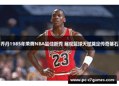 乔丹1985年荣膺NBA最佳新秀 展现篮球天赋奠定传奇基石