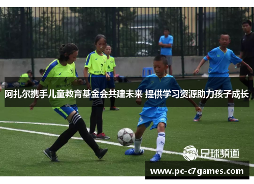 阿扎尔携手儿童教育基金会共建未来 提供学习资源助力孩子成长 阿扎尔携手儿童教育基金会共建未来 提供学习资源助力孩子成长