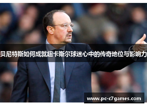 贝尼特斯如何成就纽卡斯尔球迷心中的传奇地位与影响力 贝尼特斯如何成就纽卡斯尔球迷心中的传奇地位与影响力